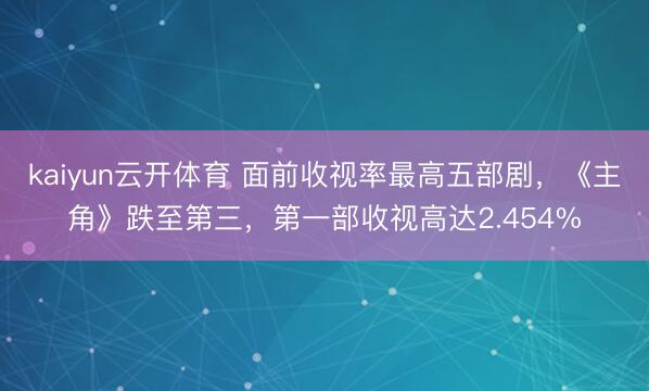 kaiyun云开体育 面前收视率最高五部剧，《主角》跌至第三，第一部收视高达2.454%