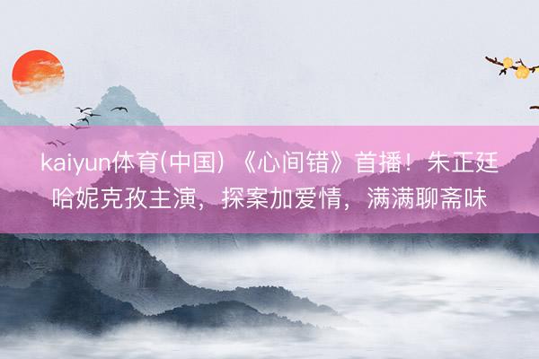 kaiyun体育(中国) 《心间错》首播！朱正廷哈妮克孜主演，探案加爱情，满满聊斋味