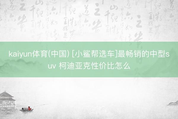 kaiyun体育(中国) [小鲨帮选车]最畅销的中型suv 柯迪亚克性价比怎么